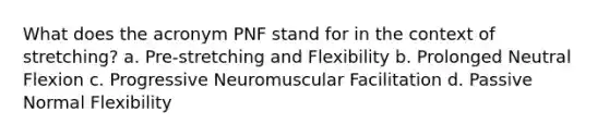 What does the acronym PNF stand for in the context of stretching? a. Pre-stretching and Flexibility b. Prolonged Neutral Flexion c. Progressive Neuromuscular Facilitation d. Passive Normal Flexibility