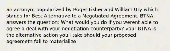 an acronym popularized by Roger Fisher and William Ury which stands for Best Alternative to a Negotiated Agreement. BTNA answers the question: What would you do if you werent able to agree a deal with your negotiation counterparty? your BTNA is the alternative action youll take should your proposed agreemetn fail to materialize