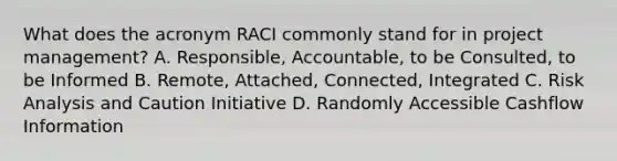 What does the acronym RACI commonly stand for in project management? A. Responsible, Accountable, to be Consulted, to be Informed B. Remote, Attached, Connected, Integrated C. Risk Analysis and Caution Initiative D. Randomly Accessible Cashflow Information