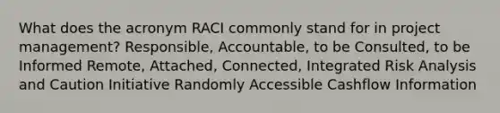 What does the acronym RACI commonly stand for in project management? Responsible, Accountable, to be Consulted, to be Informed Remote, Attached, Connected, Integrated Risk Analysis and Caution Initiative Randomly Accessible Cashflow Information