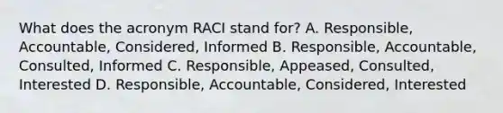 What does the acronym RACI stand for? A. Responsible, Accountable, Considered, Informed B. Responsible, Accountable, Consulted, Informed C. Responsible, Appeased, Consulted, Interested D. Responsible, Accountable, Considered, Interested