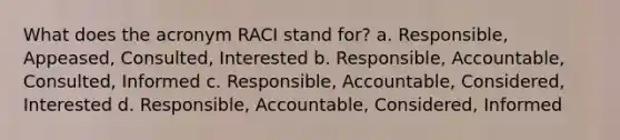 What does the acronym RACI stand for? a. Responsible, Appeased, Consulted, Interested b. Responsible, Accountable, Consulted, Informed c. Responsible, Accountable, Considered, Interested d. Responsible, Accountable, Considered, Informed