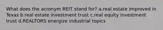 What does the acronym REIT stand for? a.real estate improved in Texas b.real estate investment trust c.real equity investment trust d.REALTORS energize industrial topics