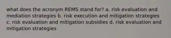 what does the acronym REMS stand for? a. risk evaluation and mediation strategies b. risk execution and mitigation strategies c. risk evaluation and mitigation subsidies d. risk evaluation and mitigation strategies