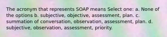 The acronym that represents SOAP means Select one: a. None of the options b. subjective, objective, assessment, plan. c. summation of conversation, observation, assessment, plan. d. subjective, observation, assessment, priority.