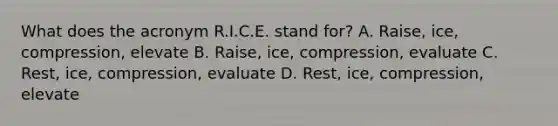 What does the acronym R.I.C.E. stand for? A. Raise, ice, compression, elevate B. Raise, ice, compression, evaluate C. Rest, ice, compression, evaluate D. Rest, ice, compression, elevate