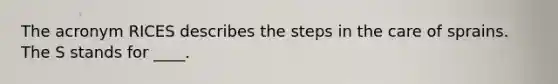 The acronym RICES describes the steps in the care of sprains. The S stands for ____.