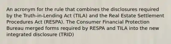 An acronym for the rule that combines the disclosures required by the Truth-in-Lending Act (TILA) and the Real Estate Settlement Procedures Act (RESPA). The Consumer Financial Protection Bureau merged forms required by RESPA and TILA into the new integrated disclosure (TRID)