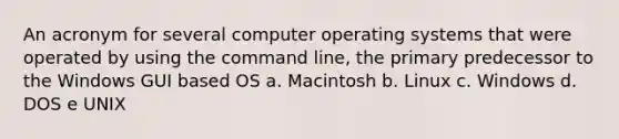 An acronym for several computer operating systems that were operated by using the command line, the primary predecessor to the Windows GUI based OS a. Macintosh b. Linux c. Windows d. DOS e UNIX