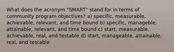 What does the acronym "SMART" stand for in terms of community program objectives? a) specific, measurable, achievable, relevant, and time bound b) specific, manageble, attainable, relevant, and time bound c) start, measurable, achievable, real, and testable d) start, manageable, attainable, real, and testable