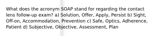 What does the acronym SOAP stand for regarding the contact lens follow-up exam? a) Solution, Offer, Apply, Persist b) Sight, Off-on, Accommodation, Prevention c) Safe, Optics, Adherence, Patient d) Subjective, Objective, Assessment, Plan