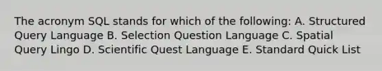 The acronym SQL stands for which of the following: A. Structured Query Language B. Selection Question Language C. Spatial Query Lingo D. Scientific Quest Language E. Standard Quick List