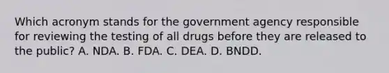 Which acronym stands for the government agency responsible for reviewing the testing of all drugs before they are released to the public? A. NDA. B. FDA. C. DEA. D. BNDD.