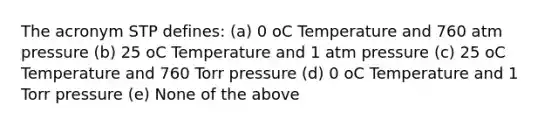 The acronym STP defines: (a) 0 oC Temperature and 760 atm pressure (b) 25 oC Temperature and 1 atm pressure (c) 25 oC Temperature and 760 Torr pressure (d) 0 oC Temperature and 1 Torr pressure (e) None of the above