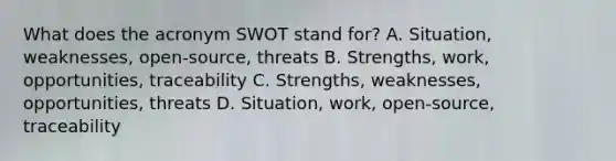 What does the acronym SWOT stand for? A. Situation, weaknesses, open-source, threats B. Strengths, work, opportunities, traceability C. Strengths, weaknesses, opportunities, threats D. Situation, work, open-source, traceability