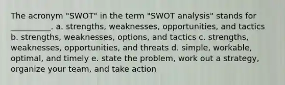 The acronym "SWOT" in the term "SWOT analysis" stands for __________. a. strengths, weaknesses, opportunities, and tactics b. strengths, weaknesses, options, and tactics c. strengths, weaknesses, opportunities, and threats d. simple, workable, optimal, and timely e. state the problem, work out a strategy, organize your team, and take action