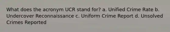 What does the acronym UCR stand for? a. Unified Crime Rate b. Undercover Reconnaissance c. Uniform Crime Report d. Unsolved Crimes Reported