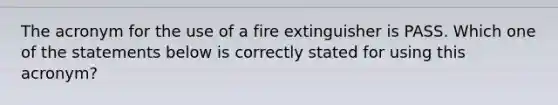 The acronym for the use of a fire extinguisher is PASS. Which one of the statements below is correctly stated for using this acronym?