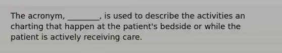 The acronym, ________, is used to describe the activities an charting that happen at the patient's bedside or while the patient is actively receiving care.