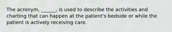 The acronym, ______, is used to describe the activities and charting that can happen at the patient's bedside or while the patient is actively receiving care.