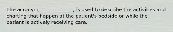 The acronym,_____________ , is used to describe the activities and charting that happen at the patient's bedside or while the patient is actively receiving care.