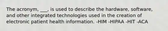 The acronym, ___, is used to describe the hardware, software, and other integrated technologies used in the creation of electronic patient health information. -HIM -HIPAA -HIT -ACA