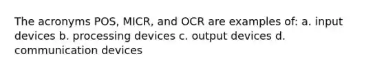 The acronyms POS, MICR, and OCR are examples of: a. input devices b. processing devices c. output devices d. communication devices