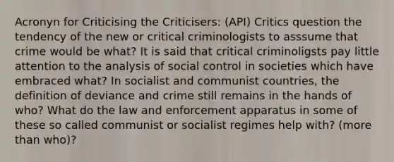 Acronyn for Criticising the Criticisers: (API) Critics question the tendency of the new or critical criminologists to asssume that crime would be what? It is said that critical criminoligsts pay little attention to the analysis of social control in societies which have embraced what? In socialist and communist countries, the definition of deviance and crime still remains in the hands of who? What do the law and enforcement apparatus in some of these so called communist or socialist regimes help with? (more than who)?