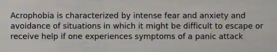 Acrophobia is characterized by intense fear and anxiety and avoidance of situations in which it might be difficult to escape or receive help if one experiences symptoms of a panic attack