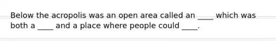 Below the acropolis was an open area called an ____ which was both a ____ and a place where people could ____.