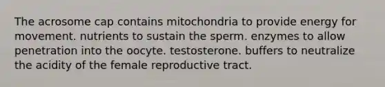 The acrosome cap contains mitochondria to provide energy for movement. nutrients to sustain the sperm. enzymes to allow penetration into the oocyte. testosterone. buffers to neutralize the acidity of the female reproductive tract.