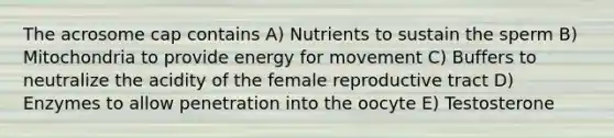 The acrosome cap contains A) Nutrients to sustain the sperm B) Mitochondria to provide energy for movement C) Buffers to neutralize the acidity of the female reproductive tract D) Enzymes to allow penetration into the oocyte E) Testosterone