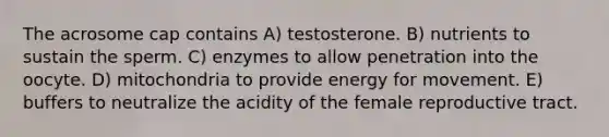 The acrosome cap contains A) testosterone. B) nutrients to sustain the sperm. C) enzymes to allow penetration into the oocyte. D) mitochondria to provide energy for movement. E) buffers to neutralize the acidity of the female reproductive tract.