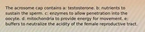 The acrosome cap contains a: testosterone. b: nutrients to sustain the sperm. c: enzymes to allow penetration into the oocyte. d: mitochondria to provide energy for movement. e: buffers to neutralize the acidity of the female reproductive tract.