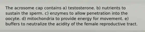 The acrosome cap contains a) testosterone. b) nutrients to sustain the sperm. c) enzymes to allow penetration into the oocyte. d) mitochondria to provide energy for movement. e) buffers to neutralize the acidity of the female reproductive tract.