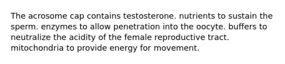 The acrosome cap contains testosterone. nutrients to sustain the sperm. enzymes to allow penetration into the oocyte. buffers to neutralize the acidity of the female reproductive tract. mitochondria to provide energy for movement.