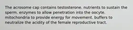 The acrosome cap contains testosterone. nutrients to sustain the sperm. enzymes to allow penetration into the oocyte. mitochondria to provide energy for movement. buffers to neutralize the acidity of the female reproductive tract.