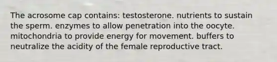 The acrosome cap contains: testosterone. nutrients to sustain the sperm. enzymes to allow penetration into the oocyte. mitochondria to provide energy for movement. buffers to neutralize the acidity of the female reproductive tract.