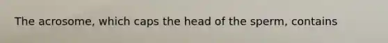 The acrosome, which caps the head of the sperm, contains