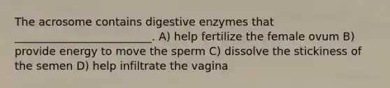 The acrosome contains digestive enzymes that _________________________. A) help fertilize the female ovum B) provide energy to move the sperm C) dissolve the stickiness of the semen D) help infiltrate the vagina