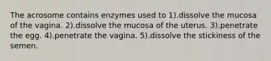 The acrosome contains enzymes used to 1).dissolve the mucosa of the vagina. 2).dissolve the mucosa of the uterus. 3).penetrate the egg. 4).penetrate the vagina. 5).dissolve the stickiness of the semen.