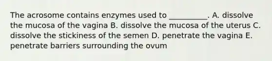 The acrosome contains enzymes used to __________. A. dissolve the mucosa of the vagina B. dissolve the mucosa of the uterus C. dissolve the stickiness of the semen D. penetrate the vagina E. penetrate barriers surrounding the ovum