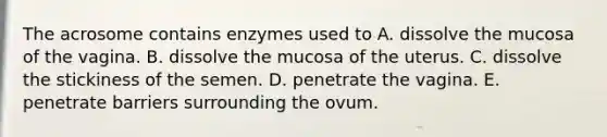 The acrosome contains enzymes used to A. dissolve the mucosa of the vagina. B. dissolve the mucosa of the uterus. C. dissolve the stickiness of the semen. D. penetrate the vagina. E. penetrate barriers surrounding the ovum.