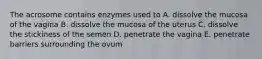 The acrosome contains enzymes used to A. dissolve the mucosa of the vagina B. dissolve the mucosa of the uterus C. dissolve the stickiness of the semen D. penetrate the vagina E. penetrate barriers surrounding the ovum