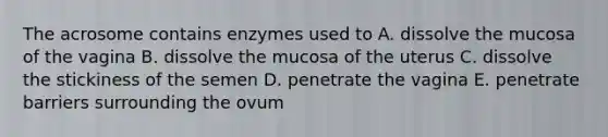 The acrosome contains enzymes used to A. dissolve the mucosa of the vagina B. dissolve the mucosa of the uterus C. dissolve the stickiness of the semen D. penetrate the vagina E. penetrate barriers surrounding the ovum