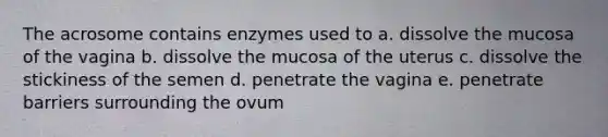 The acrosome contains enzymes used to a. dissolve the mucosa of the vagina b. dissolve the mucosa of the uterus c. dissolve the stickiness of the semen d. penetrate the vagina e. penetrate barriers surrounding the ovum