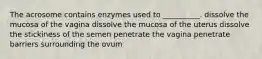 The acrosome contains enzymes used to __________. dissolve the mucosa of the vagina dissolve the mucosa of the uterus dissolve the stickiness of the semen penetrate the vagina penetrate barriers surrounding the ovum