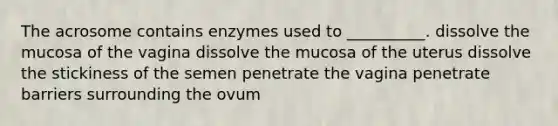 The acrosome contains enzymes used to __________. dissolve the mucosa of the vagina dissolve the mucosa of the uterus dissolve the stickiness of the semen penetrate the vagina penetrate barriers surrounding the ovum