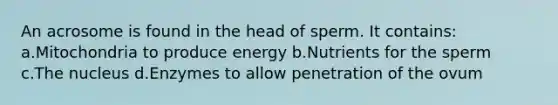 An acrosome is found in the head of sperm. It contains: a.Mitochondria to produce energy b.Nutrients for the sperm c.The nucleus d.Enzymes to allow penetration of the ovum