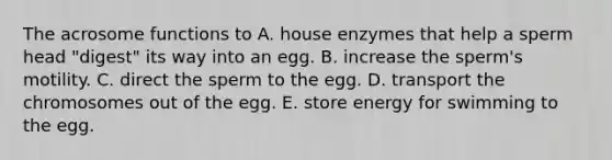 The acrosome functions to A. house enzymes that help a sperm head "digest" its way into an egg. B. increase the sperm's motility. C. direct the sperm to the egg. D. transport the chromosomes out of the egg. E. store energy for swimming to the egg.